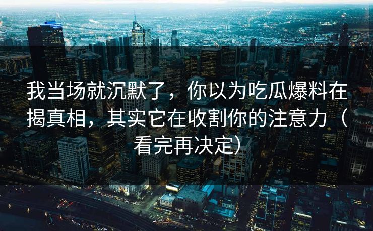 我当场就沉默了，你以为吃瓜爆料在揭真相，其实它在收割你的注意力（看完再决定）