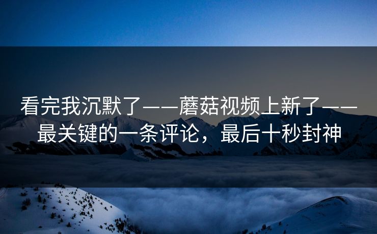 看完我沉默了——蘑菇视频上新了——最关键的一条评论,最后十秒封神 看完我沉默了——蘑菇视频上新了——最关键的一条评论,最后十秒封神