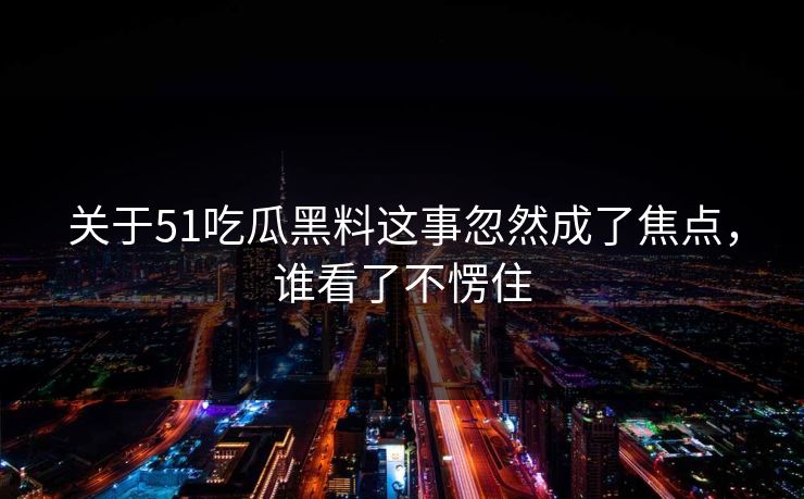 关于51吃瓜黑料这事忽然成了焦点，谁看了不愣住