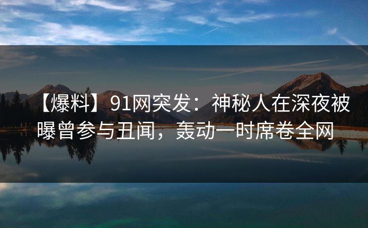 【爆料】91网突发：神秘人在深夜被曝曾参与丑闻，轰动一时席卷全网