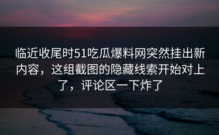 临近收尾时51吃瓜爆料网突然挂出新内容，这组截图的隐藏线索开始对上了，评论区一下炸了