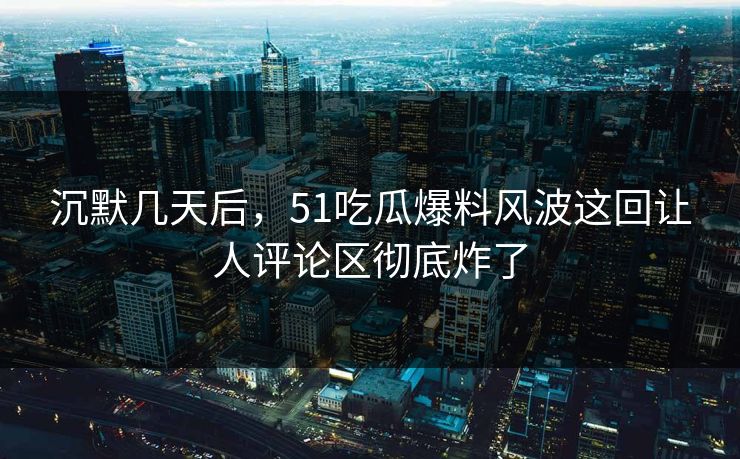 沉默几天后，51吃瓜爆料风波这回让人评论区彻底炸了