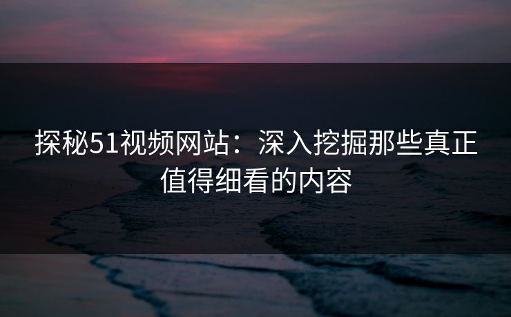 探秘51视频网站：深入挖掘那些真正值得细看的内容