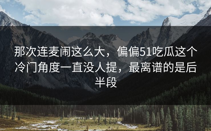 那次连麦闹这么大，偏偏51吃瓜这个冷门角度一直没人提，最离谱的是后半段