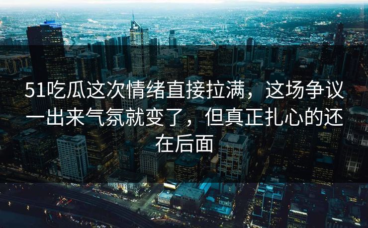 51吃瓜这次情绪直接拉满，这场争议一出来气氛就变了，但真正扎心的还在后面